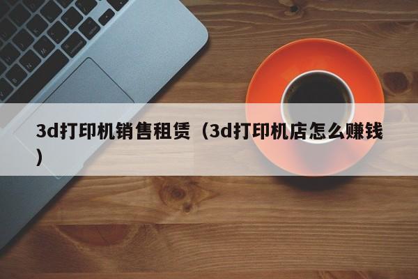 3d打印机销售租赁（3d打印机店怎么      ）