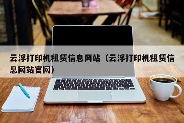 云浮打印机租赁信息网站（云浮打印机租赁信息网站官网）