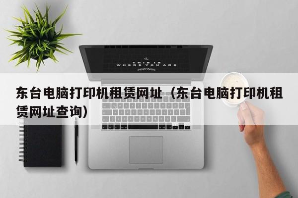 东台电脑打印机租赁网址（东台电脑打印机租赁网址查询）