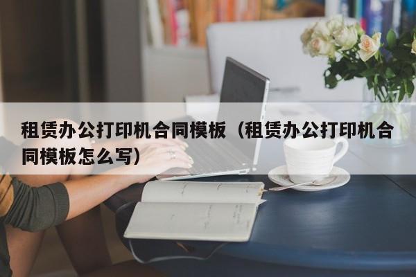 租赁办公打印机合同模板（租赁办公打印机合同模板怎么写）