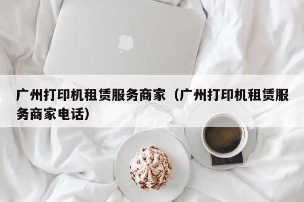 广州打印机租赁服务商家（广州打印机租赁服务商家电话）